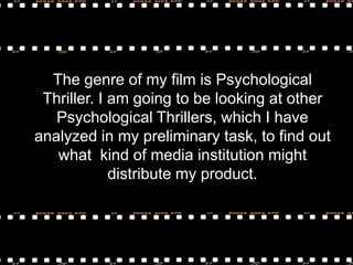 The genre of my film is Psychological
Thriller. I am going to be looking at other
Psychological Thrillers, which I have
analyzed in my preliminary task, to find out
what kind of media institution might
distribute my product.

 