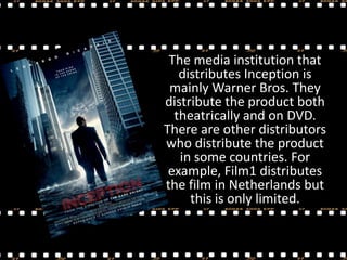 The media institution that
distributes Inception is
mainly Warner Bros. They
distribute the product both
theatrically and on DVD.
There are other distributors
who distribute the product
in some countries. For
example, Film1 distributes
the film in Netherlands but
this is only limited.

 