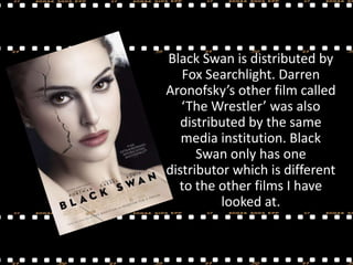 Black Swan is distributed by
Fox Searchlight. Darren
Aronofsky’s other film called
‘The Wrestler’ was also
distributed by the same
media institution. Black
Swan only has one
distributor which is different
to the other films I have
looked at.

 