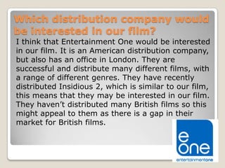 Which distribution company would
be interested in our film?
I think that Entertainment One would be interested
in our film. It is an American distribution company,
but also has an office in London. They are
successful and distribute many different films, with
a range of different genres. They have recently
distributed Insidious 2, which is similar to our film,
this means that they may be interested in our film.
They haven’t distributed many British films so this
might appeal to them as there is a gap in their
market for British films.

 
