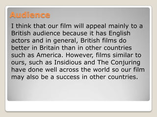 Audience
I think that our film will appeal mainly to a
British audience because it has English
actors and in general, British films do
better in Britain than in other countries
such as America. However, films similar to
ours, such as Insidious and The Conjuring
have done well across the world so our film
may also be a success in other countries.

 