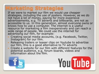 Marketing Strategies
If we were to market our film we would use cheaper
strategies, including the use of posters. However, as we do
not have a lot of money, paying for more expensive
advertisements, e.g. TV adverts and billboards, are not as
accessible to us. In this generation, almost everyone owns or
knows how to use a computer. The internet is a useful
resource for marketing a film inexpensively and can reach a
wide range of people. We could use the internet for
advertising our film, for example:
 Creating social media accounts, (e.g. Facebook, Twitter,
Instagram) for our film.
 Releasing trailers or teaser clips on Youtube to advertise
our film, this is a good alternative to TV adverts
 Create a website for our film with different features for the
potential audience, e.g. forum boards, videos and
information about the film.

 