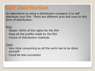 Self Distribution
An alternative to using a distribution company is to self
distribute your film. There are different pros and cons to this
form of distribution.

Pros
 Obtain 100% of the rights for the film
 Keep all the profits made by the film
 Choice of distribution methods
Cons
 Very time consuming as all the work has to be done
yourself
 Could be less successful

 