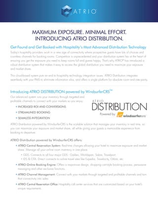 MAXIMUM EXPOSURE. MINIMAL EFFORT.
INTRODUCING ATRIO DISTRIBUTION.
Get Found and Get Booked with Hospitality’s Most Advanced Distribution Technology
Today’s hospitality providers work in a new age of connectivity where prospective guests have lots of choices and
countless channels for booking rooms. Competition is unprecedented and your distribution system lies at the heart of
ensuring you get the exposure you need to keep rooms full and guests happy. That’s why ATRIO®
has introduced a
robust distribution system that makes it easy to access the global distribution you need to maximize your exposure
and market share.
This cloud-based system puts an end to hospitality technology integration issues. ATRIO Distribution integrates
seamlessly with your PMS to eliminate information silos, and offers a single platform for absolute room and rate parity.
Introducing ATRIO DISTRIBUTION powered by WindsurferCRS
TM
Our advanced system runs your inventory through targeted and
profitable channels to connect with your markets so you enjoy:
• INCREASED ROI AND CONVERSIONS
• STREAMLINED BOOKING
• SEAMLESS INTEGRATION
ATRIO Distribution powered by WindsurferCRS is the scalable solution that manages your inventory in real time, so
you can maximize your exposure and market share, all while giving your guests a memorable experience from
booking to departure.
ATRIO Distribution powered by WindsurferCRS offers:
• ATRIO Central Reservation System: Real-time changes allowing your hotel to maximize exposure and market
share. Manage all your online room inventory in one place.
• GDS: Connects to all four major GDS - Galileo, Worldspan, Sabre, Travelport.
• IDS & OTA: Direct-connects to online travel sites like Expedia, Travelocity, Orbitz, etc.
• ATRIO Online Booking Engine: Offers a responsive design, shopping cart-style booking process, persuasive
messaging and other exclusive functions.
• ATRIO Channel Management: Connect with your markets through targeted and profitable channels and turn
that connectivity into sales.
• ATRIO Central Reservation Office: Hospitality call center services that are customized based on your hotel’s
unique requirements.
DISTRIBUTION
Powered by:
 