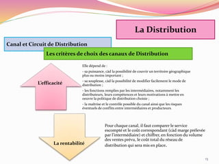 13
Canal et Circuit de Distribution
Les critères de choix des canaux de Distribution
Elle dépend de :
- sa puissance, càd la possibilité de couvrir un territoire géographique
plus ou moins important ;
- sa souplesse, càd la possibilité de modifier facilement le mode de
distribution ;
- les fonctions remplies par les intermédiaires, notamment les
distributeurs, leurs compétences et leurs motivations à mettre en
oeuvre la politique de distribution choisie ;
- la maîtrise et le contrôle possible du canal ainsi que les risques
éventuels de conflits entre intermédiaires et producteurs.
Pour chaque canal, il faut comparer le service
escompté et le coût correspondant (càd marge prélevée
par l’intermédiaire) et chiffrer, en fonction du volume
des ventes prévu, le coût total du réseau de
distribution qui sera mis en place.
L’efficacité
La rentabilité
La Distribution
 