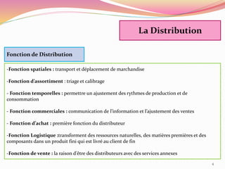 Fonction de Distribution
-Fonction spatiales : transport et déplacement de marchandise
-Fonction d’assortiment : triage et calibrage
- Fonction temporelles : permettre un ajustement des rythmes de production et de
consommation
- Fonction commerciales : communication de l’information et l’ajustement des ventes
- Fonction d’achat : première fonction du distributeur
-Fonction Logistique :transforment des ressources naturelles, des matières premières et des
composants dans un produit fini qui est livré au client de fin
-Fonction de vente : la raison d'être des distributeurs avec des services annexes
La Distribution
4
 