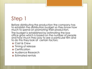 Step 1
Before distributing the production the company has
to establish the distribution budget so they know how
much to spend on promoting their production.
The budget is established by estimating the box
office gross which is based on the number of people
and how much they pay to see a particular film and
to do this they look at certain factors:
 Cast & Crew
 Timing of release
 Certification
 Audience Research
 Estimated rentals
 