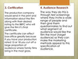 3. Certification
The production company
would send in the print and
information about the film
along with their desired
rating to the BBFC who will
give the film it’s final
certificate.
The certificate can effect
box-office greatly because
if you have your production
rated 15 or 18 you cut off a
large proportion of
audience where family films
bring in the most gross.
4. Audience Research
The way they do this is
through test screenings
where they invite a wide
range of people and
then give them
questionnaires to find out
what segment of
audience would like the
film the most (target
audience) so they can
make the marketing
methods appeal to this
specification of
audience.
 
