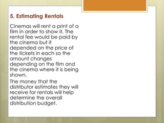 5. Estimating Rentals
Cinemas will rent a print of a
film in order to show it. The
rental fee would be paid by
the cinema but it
depended on the price of
the tickets in each so the
amount changes
depending on the film and
the cinema where it is being
shown.
The money that the
distributor estimates they will
receive for rentals will help
determine the overall
distribution budget.
 