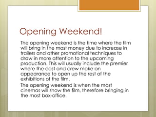 Opening Weekend!
The opening weekend is the time where the film
will bring in the most money due to increase in
trailers and other promotional techniques to
draw in more attention to the upcoming
production. This will usually include the premier
where the cast and crew make an
appearance to open up the rest of the
exhibitions of the film.
The opening weekend is when the most
cinemas will show the film, therefore bringing in
the most box-office.
 