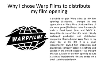 I decided to pick Warp Films as my film
openings distributors. I thought this was
appropriate as Warp Films distribute films of
the same genre (Thriller) as mine, for example
such as Dead Man’s Shoes and Exhibit A.
Warp Films is one of the UK’s most critically
acclaimed production and distribution
companies. I learned about Warp Films on my
study day at the BFI. It is a small
independently owned film production and
distribution company based in Sheffield and
London in the United Kingdom – we thought
this was suitable for our film opening as ours
is a small, independent film and edited on a
small scale independently.
Why I chose Warp Films to distribute
my film opening
 