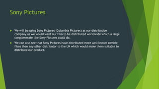Sony Pictures
 We will be using Sony Pictures (Columbia Pictures) as our distribution
company as we would want our film to be distributed worldwide which a large
conglomerate like Sony Pictures could do.
 We can also see that Sony Pictures have distributed more well known zombie
films then any other distributor to the UK which would make them suitable to
distribute our product.
 