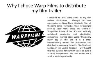 I decided to pick Warp Films as my film
trailers distributors. I thought this was
appropriate as Warp Films distribute films of
the same genre (Thriller) as mine, for example
such as Dead Man’s Shoes and Exhibit A.
Warp Films is one of the UK’s most critically
acclaimed production and distribution
companies. I learned about Warp Films on my
study day at the BFI. It is a small
independently owned film production and
distribution company based in Sheffield and
London in the United Kingdom – we thought
this was suitable for our film trailer as ours is
a small, independent film and edited on a
small scale independently.
Why I chose Warp Films to distribute
my film trailer
 
