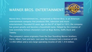 WARNER BROS. ENTERTAINMENT INC.
Warner Bros. Entertainment Inc., recognised as Warner Bros. is an American
entertainment company that produces film, television and music
entertainment. Founded 93 years ago on the 4th of April in 1923, the company
has grown greatly and become a household name. Helped by the creation of
now extremely famous characters such as Bugs Bunny, Daffy Duck and
Tweety.
The company's name originates from the four founding Warner brothers
Harry, Albert, Sam and Jack. Last year the company had a revenue of US$
12.992 billion and a very large operating income of US$ 1.416 billion.
 