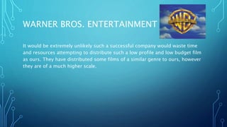 WARNER BROS. ENTERTAINMENT INC.
It would be extremely unlikely such a successful company would waste time
and resources attempting to distribute such a low profile and low budget film
as ours. They have distributed some films of a similar genre to ours, however
they are of a much higher scale.
 