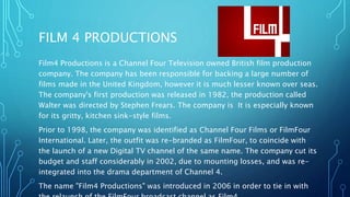 FILM 4 PRODUCTIONS
Film4 Productions is a Channel Four Television owned British film production
company. The company has been responsible for backing a large number of
films made in the United Kingdom, however it is much lesser known over seas.
The company's first production was released in 1982, the production called
Walter was directed by Stephen Frears. The company is It is especially known
for its gritty, kitchen sink-style films.
Prior to 1998, the company was identified as Channel Four Films or FilmFour
International. Later, the outfit was re-branded as FilmFour, to coincide with
the launch of a new Digital TV channel of the same name. The company cut its
budget and staff considerably in 2002, due to mounting losses, and was re-
integrated into the drama department of Channel 4.
The name "Film4 Productions" was introduced in 2006 in order to tie in with
 