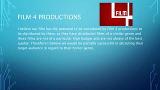 FILM 4 PRODUCTIONS
I believe our film has the potential to be considered by Film 4 productions to
be distributed by them, as they have distributed films of a similar genre and
these films are not of a particular high budget and are not always of the best
quality. Therefore I believe we would be partially successful in attracting their
target audience in regard to their horror genre.
 