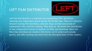LEFT FILM DISTRIBUTOR
Left Film Distribution is a relatively new Independent film distributor
releasing new independent genre movies for UK film fans. They are a dynamic
forward-looking film distributor, who are focus on their passionate of
independent films and film-making. They work on UK based film distribution
of new independent movies in cinemas, on DVD, and download. Many the
films they distribute are mainly in the horror, sci-fi, action and comedy
genres, and offer exciting new work from the new generation of film-makers.
 