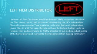 LEFT FILM DISTRIBUTOR
I believe Left Film Distributor would be the most likely to agree to distribute
our film, mainly due to their passion of representing the UK’s independent
film making community. They specialise in the distribution of independent
horror films to a UK fan base, they do not have the highest budget to do so.
However their audience would be highly attracted to our media product as it is
of the horror genre and represents the independent film making community.
 