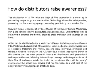 How do distributors raise awareness?
The distribution of a film with the help of film promotion is a necessity in
persuading people to go and watch a film. Technology allows this to be possible,
promoting the film – making synergy persuading people to go and watch a film.
Shown in my presentations of my Case Studies of The Hunger Games: Mockingjay
Part 1 and Tortoise in Love, distributors arrange screenings, DVD rights for films to
be played in cinemas and homes, organize press interviews and coverage of the
films.
A film can be distributed using a variety of different techniques such as through
P&A (Posters and Advertising), films website, social media sites and networks such
as Facebook, Instagram and Twitter, cast and crew interviews, premieres and
trailers. I watched tutorials on the FDA website, I learned that trailers shown in
the cinema are the most powerful source of distribution and promotional
technique as they are delivering information/a message to the target audience of
their film. If audiences watch the trailer in the cinema they will be ‘nearly’
experiencing the actual film, proving that my film trailer is a vital part of the
poster and advertising campaign creating a buzz.
 