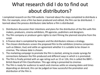 What research did I do to find out
about distributors?
I completed research on the FDA website. I learned about the steps completed to distribute a
film. For example, once a film has been produced and edited, the film can be distributed. I
learned about the process distributors take before a film is distributed:
1. Distributors discussion their intentions and plans for the distribution of the film with film
makers, producers, cinema exhibitors, PR agencies, publishers and designers.
2. The film company or producer gains rights to start filming the planned storyline from the
script.
3. A finance deal is completed by lawyers and the distributors release a strategy.
4. The chosen distributors screen the proposed film to the exhibitors (cinema companies
such as Odeon, Vue) and settle an agreement whether it is suitable to be shown in
cinemas. The release date is chosen.
5. The marketing campaign to promote the film is started, aiming to create synergy for
connections between the film produced and different ways in which is is promoted.
6. The film is finally printed with an age rating such as 15 or 12A, this is called the BBFC -
British Board of Film Classification. This age rating is presented to cinemas
7. The film is ready for audience to watch and cinemas settle on viewing dates and times
depending on demand, this can be judged on how successful the promotion and
distribution of the film is.
 
