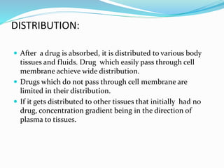 DISTRIBUTION:
After a drug is absorbed, it is distributed to various body
tissues and fluids. Drug which easily pass through cell
membrane achieve wide distribution.
Drugs which do not pass through cell membrane are
limited in their distribution.
If it gets distributed to other tissues that initially had no
drug, concentration gradient being in the direction of
plasma to tissues.