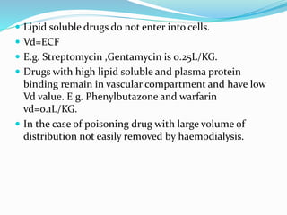 Lipid soluble drugs do not enter into cells.
Vd=ECF
E.g. Streptomycin ,Gentamycin is 0.25L/KG.
Drugs with high lipid soluble and plasma protein
binding remain in vascular compartment and have low
Vd value. E.g. Phenylbutazone and warfarin
vd=0.1L/KG.
In the case of poisoning drug with large volume of
distribution not easily removed by haemodialysis.