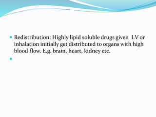  Redistribution: Highly lipid soluble drugs given I.V or
inhalation initially get distributed to organs with high
blood flow. E.g. brain, heart, kidney etc.
