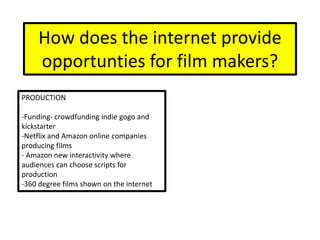 How does the internet provide
opportunties for film makers?
PRODUCTION
-Funding- crowdfunding indie gogo and
kickstarter
-Netflix and Amazon online companies
producing films
- Amazon new interactivity where
audiences can choose scripts for
production
-360 degree films shown on the internet
 
