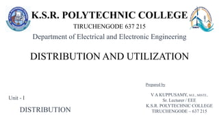 K.S.R. POLYTECHNIC COLLEGE
TIRUCHENGODE 637 215
DISTRIBUTION AND UTILIZATION
Department of Electrical and Electronic Engineering
V A KUPPUSAMY, M.E., MISTE.,
Sr. Lecturer / EEE
K.S.R. POLYTECHNIC COLLEGE
TIRUCHENGODE – 637 215
Prepared by
DISTRIBUTION
Unit - I
 