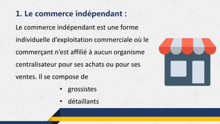 Le commerce indépendant est une forme
individuelle d’exploitation commerciale où le
commerçant n’est affilié à aucun organisme
centralisateur pour ses achats ou pour ses
ventes. Il se compose de
• grossistes
• détaillants
1. Le commerce indépendant :
 