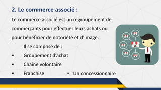 Le commerce associé est un regroupement de
commerçants pour effectuer leurs achats ou
pour bénéficier de notoriété et d’image.
Il se compose de :
• Groupement d’achat
• Chaine volontaire
• Franchise
2. Le commerce associé :
• Un concessionnaire
 