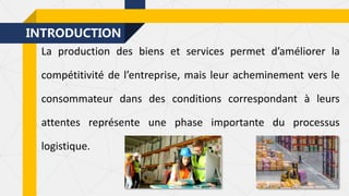 INTRODUCTION
La production des biens et services permet d’améliorer la
compétitivité de l’entreprise, mais leur acheminement vers le
consommateur dans des conditions correspondant à leurs
attentes représente une phase importante du processus
logistique.
 