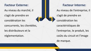 Au niveau du marché, il
s’agit de prendre en
considération les
concurrents, les clientèles,
les distributeurs et la
réglementation.
Facteur Externe: Facteur Interne:
Au niveau de l’entreprise, il
s’agit de prendre en
considération les
caractéristiques de
l’entreprise, le produit, les
coûts du circuit et l’image
de marque.
 