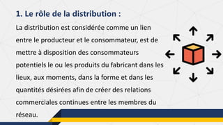 La distribution est considérée comme un lien
entre le producteur et le consommateur, est de
mettre à disposition des consommateurs
potentiels le ou les produits du fabricant dans les
lieux, aux moments, dans la forme et dans les
quantités désirées afin de créer des relations
commerciales continues entre les membres du
réseau.
1. Le rôle de la distribution :
 