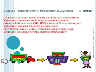 1
MODULE 3: INTRODUCTION TO DISTRIBUTION MANAGEMENT 8 HOURS
INTRODUCTION; NEED AND SCOPE OF DISTRIBUTION MANAGEMENT;
MARKETING CHANNELS STRATEGY; LEVELS OF CHANNELS
CHANNEL INTEGRATION - VMS; HMS; CHANNEL MANAGEMENT; AND
MARKETING CHANNEL POLICIES & LEGAL ISSUE
INSTITUTIONS FOR CHANNELS- WHOLESALING AND RETAILING;
DESIGNING CHANNEL SYSTEMS; CHANNEL MANAGEMENT;
Dr.
Noor
Firdoos
Jahan,
Professor,
RVIM
 