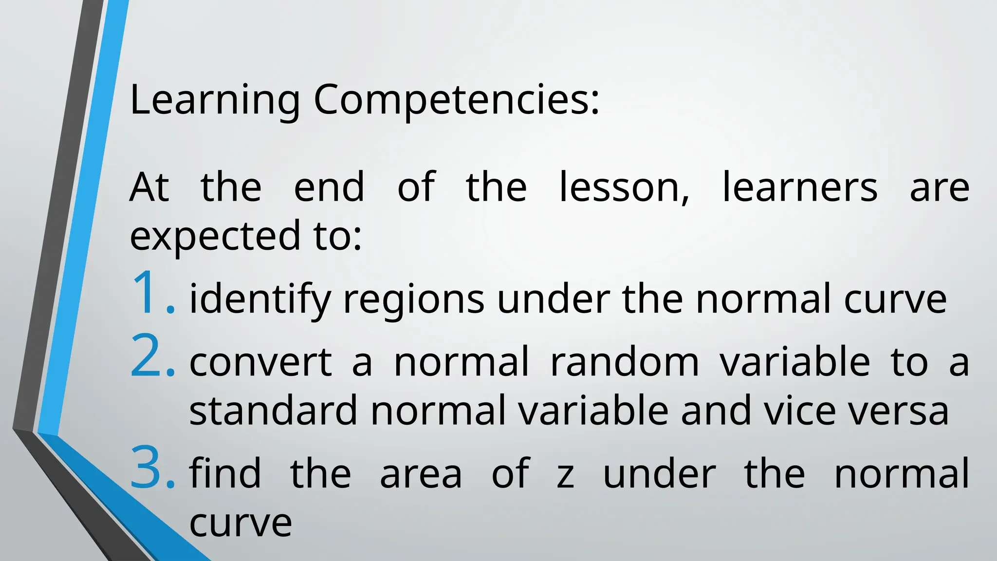 Learning Competencies:
At the end of the lesson, learners are
expected to:
1. identify regions under the normal curve
2. convert a normal random variable to a
standard normal variable and vice versa
3. find the area of z under the normal
curve
 