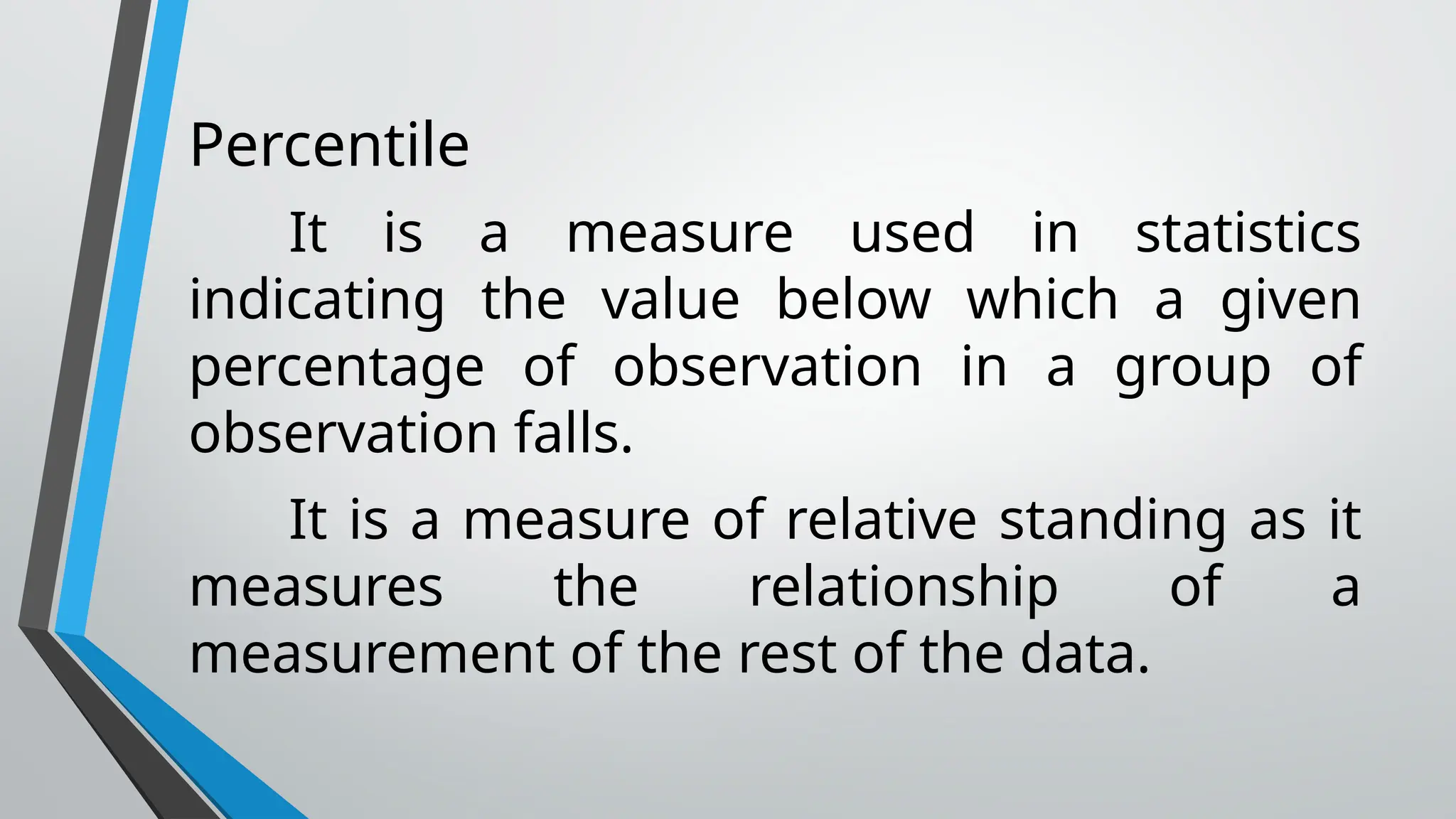 Percentile
It is a measure used in statistics
indicating the value below which a given
percentage of observation in a group of
observation falls.
It is a measure of relative standing as it
measures the relationship of a
measurement of the rest of the data.
 