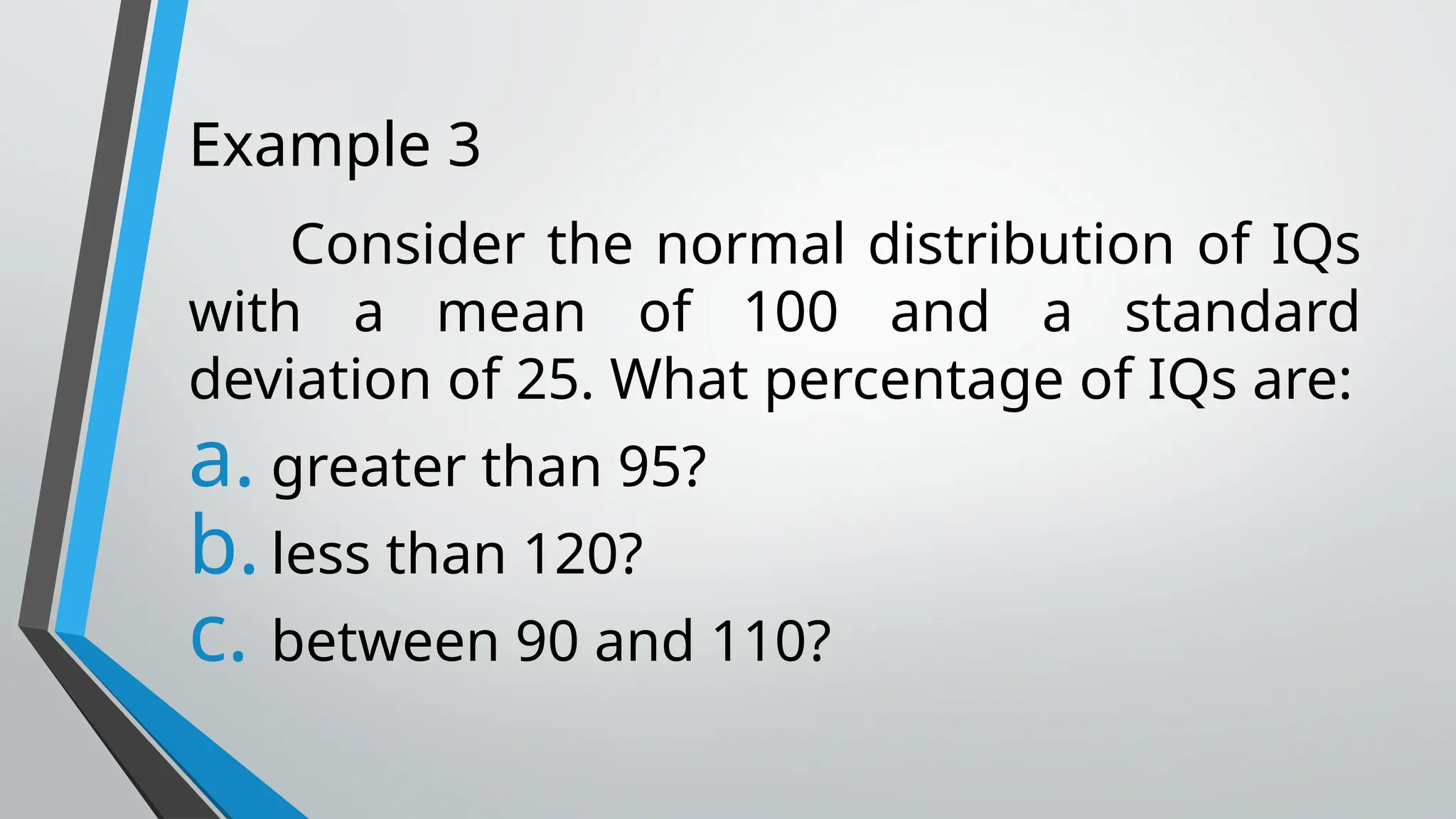 Example 3
Consider the normal distribution of IQs
with a mean of 100 and a standard
deviation of 25. What percentage of IQs are:
a. greater than 95?
b.less than 120?
c. between 90 and 110?
 