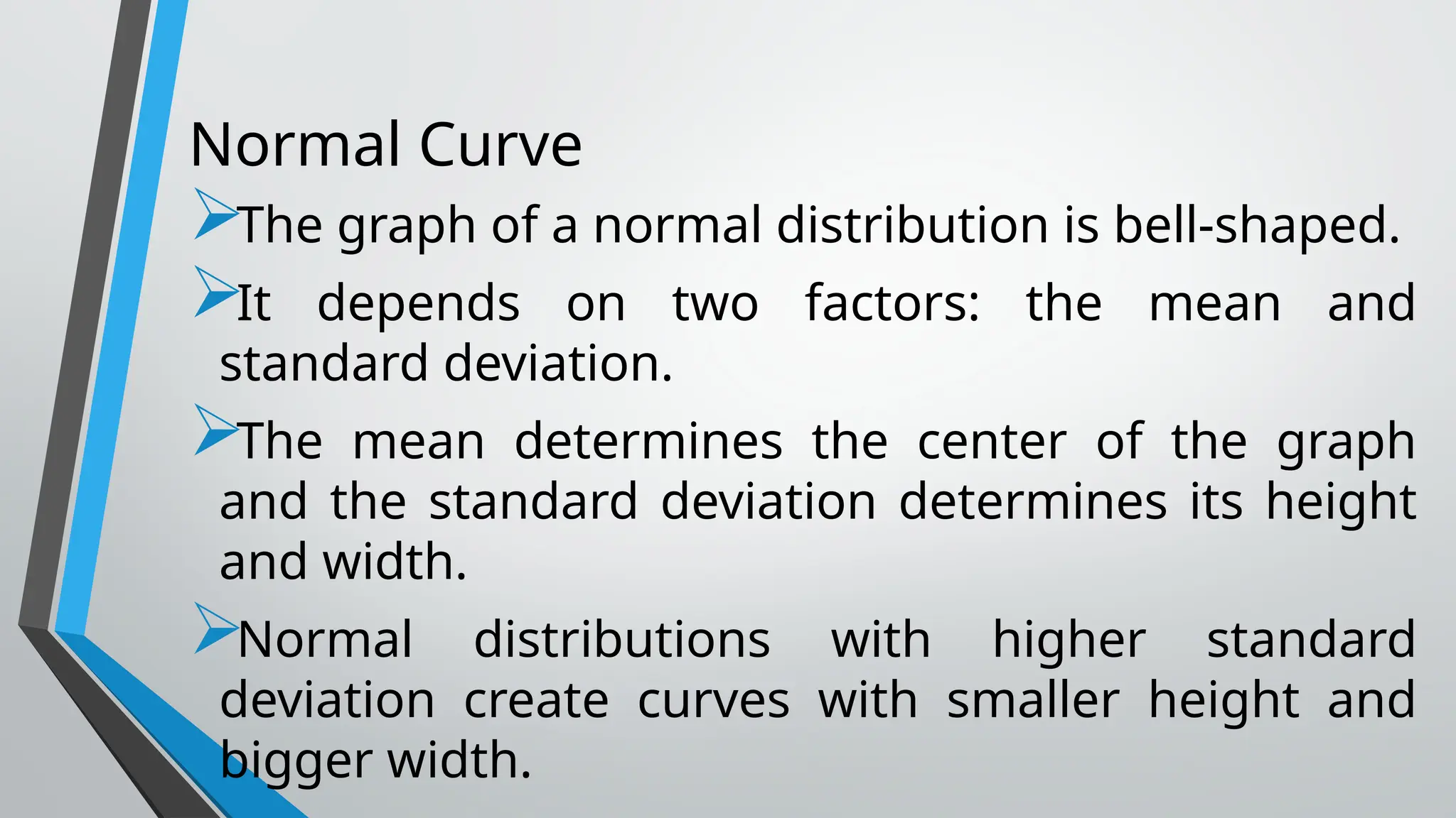 Normal Curve
The graph of a normal distribution is bell-shaped.
It depends on two factors: the mean and
standard deviation.
The mean determines the center of the graph
and the standard deviation determines its height
and width.
Normal distributions with higher standard
deviation create curves with smaller height and
bigger width.
 