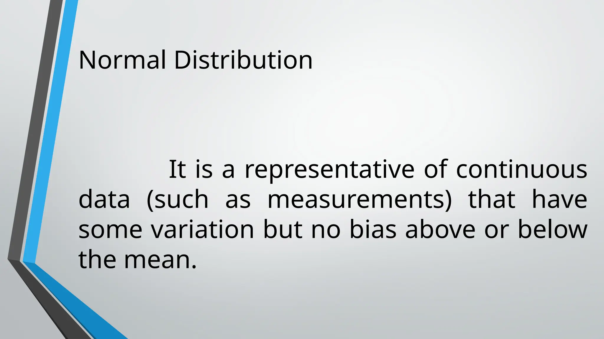 Normal Distribution
It is a representative of continuous
data (such as measurements) that have
some variation but no bias above or below
the mean.
 