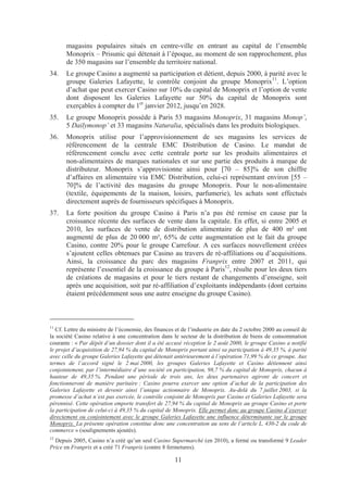 magasins populaires situés en centre-ville en entrant au capital de l’ensemble
       Monoprix – Prisunic qui détenait à l’époque, au moment de son rapprochement, plus
       de 350 magasins sur l’ensemble du territoire national.
34.    Le groupe Casino a augmenté sa participation et détient, depuis 2000, à parité avec le
       groupe Galeries Lafayette, le contrôle conjoint du groupe Monoprix11. L’option
       d’achat que peut exercer Casino sur 10% du capital de Monoprix et l’option de vente
       dont disposent les Galeries Lafayette sur 50% du capital de Monoprix sont
       exerçables à compter du 1er janvier 2012, jusqu’en 2028.
35.    Le groupe Monoprix possède à Paris 53 magasins Monoprix, 31 magasins Monop’,
       5 Dailymonop’ et 33 magasins Naturalia, spécialisés dans les produits biologiques.
36.    Monoprix utilise pour l’approvisionnement de ses magasins les services de
       référencement de la centrale EMC Distribution de Casino. Le mandat de
       référencement conclu avec cette centrale porte sur les produits alimentaires et
       non-alimentaires de marques nationales et sur une partie des produits à marque de
       distributeur. Monoprix s’approvisionne ainsi pour [70 – 85]% de son chiffre
       d’affaires en alimentaire via EMC Distribution, celui-ci représentant environ [55 –
       70]% de l’activité des magasins du groupe Monoprix. Pour le non-alimentaire
       (textile, équipements de la maison, loisirs, parfumerie), les achats sont effectués
       directement auprès de fournisseurs spécifiques à Monoprix.
37.    La forte position du groupe Casino à Paris n’a pas été remise en cause par la
       croissance récente des surfaces de vente dans la capitale. En effet, si entre 2005 et
       2010, les surfaces de vente de distribution alimentaire de plus de 400 m² ont
       augmenté de plus de 20 000 m², 65% de cette augmentation est le fait du groupe
       Casino, contre 20% pour le groupe Carrefour. A ces surfaces nouvellement créées
       s’ajoutent celles obtenues par Casino au travers de ré-affiliations ou d’acquisitions.
       Ainsi, la croissance du parc des magasins Franprix entre 2007 et 2011, qui
       représente l’essentiel de la croissance du groupe à Paris12, résulte pour les deux tiers
       de créations de magasins et pour le tiers restant de changements d’enseigne, soit
       après une acquisition, soit par ré-affiliation d’exploitants indépendants (dont certains
       étaient précédemment sous une autre enseigne du groupe Casino).



11
   Cf. Lettre du ministre de l’économie, des finances et de l’industrie en date du 2 octobre 2000 au conseil de
la société Casino relative à une concentration dans le secteur de la distribution de biens de consommation
courante : « Par dépôt d’un dossier dont il a été accusé réception le 2 août 2000, le groupe Casino a notifié
le projet d’acquisition de 27,94 % du capital de Monoprix portant ainsi sa participation à 49,35 %, à parité
avec celle du groupe Galeries Lafayette qui détenait antérieurement à l’opération 71,99 % de ce groupe. Aux
termes de l’accord signé le 2 mai 2000, les groupes Galeries Lafayette et Casino détiennent ainsi
conjointement, par l’intermédiaire d’une société en participation, 98,7 % du capital de Monoprix, chacun à
hauteur de 49,35 %. Pendant une période de trois ans, les deux partenaires agiront de concert et
fonctionneront de manière paritaire ; Casino pourra exercer une option d’achat de la participation des
Galeries Lafayette et devenir ainsi l’unique actionnaire de Monoprix. Au-delà du 7 juillet 2003, si la
promesse d’achat n’est pas exercée, le contrôle conjoint de Monoprix par Casino et Galeries Lafayette sera
pérennisé. Cette opération emporte transfert de 27,94 % du capital de Monoprix au groupe Casino et porte
la participation de celui-ci à 49,35 % du capital de Monoprix. Elle permet donc au groupe Casino d’exercer
directement ou conjointement avec le groupe Galeries Lafayette une influence déterminante sur le groupe
Monoprix. La présente opération constitue donc une concentration au sens de l’article L. 430-2 du code de
commerce » (soulignements ajoutés).
12
  Depuis 2005, Casino n’a créé qu’un seul Casino Supermarché (en 2010), a fermé ou transformé 9 Leader
Price en Franprix et a créé 71 Franprix (contre 8 fermetures).

                                                     11
 