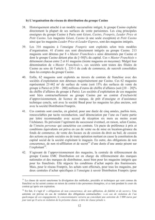 b) L’organisation du réseau de distribution du groupe Casino

38.    Historiquement attaché à un modèle succursaliste intégré, le groupe Casino exploite
       directement la plupart de ses surfaces de vente parisiennes. Les cinq principales
       enseignes du groupe Casino à Paris sont Géant, Casino, Franprix, Leader Price et
       Petit Casino. Les magasins Géant, Casino (à une seule exception) et Petit Casino
       ainsi que les magasins Leader Price et Leader Express, sont des magasins intégrés.
39.    Les 316 magasins à l’enseigne Franprix sont exploités selon trois modèles
       d’organisation. 41 d’entre eux sont directement intégrés au groupe Casino. 213
       magasins sont détenus par 8 « Master Franchisés » ainsi dénommés par Casino et
       dont le groupe Casino détient plus de [>50]% du capital. Ces « Master Franchisés »
       détiennent chacun entre 2 et 61 magasins (trente magasins en moyenne). Malgré leur
       dénomination de « Master Franchisés », ces sociétés sont toutes des filiales de
       Casino au sens de l’article L. 233-1 du code de commerce, de surcroît consolidées
       dans les comptes du groupe Casino.
40.    Enfin, 62 magasins sont exploités au travers de contrats de franchise avec des
       sociétés d’exploitation non détenues majoritairement par Casino. Ces 62 magasins
       représentent 23 442 m² de surface de vente (soit 15% des surfaces de vente du
       groupe à Paris) et [150 – 200] millions d’euros de chiffre d’affaires (soit [10 – 20]%
       du chiffre d’affaires du groupe à Paris). Les sociétés d’exploitation de ces magasins
       sont liées contractuellement au groupe Casino par un contrat d’exclusivité
       d’approvisionnement, de licence de marque, de prêt d’enseigne et d’assistance
       technique conclu, soit avec la société Baud pour les magasins les plus anciens, soit
       avec la société Distribution Franprix.
41.    Ces contrats sont conclus, en général, pour une durée de cinq années, parfois trois,
       renouvelables par tacite reconduction, sauf dénonciation par l’une ou l’autre partie
       par lettre recommandée avec accusé de réception six mois au moins avant
       l’échéance. Ils prévoient l’agrément du successeur éventuel, en raison, selon Casino,
       de l’intuitu personae qui caractérise ces contrats. Un pacte de préférence à prix et
       conditions équivalents est prévu en cas de vente ou de mise en location-gérance du
       fonds de commerce, de vente des locaux ou de cession du droit au bail, de cession
       des actions ou parts sociales ou de toute opération mettant en cause la constitution du
       capital social de la société exploitant le magasin. En outre, des obligations de non
       concurrence, de non ré-affiliation et de secret13 d’une durée d’une année pèsent sur
       l’exploitant14.
42.    S’agissant de l’approvisionnement des magasins, la centrale de référencement du
       groupe Casino EMC Distribution est en charge du référencement des marques
       nationales et des marques de distributeur, aussi bien pour les magasins intégrés que
       pour les franchisés. Elle négocie les conditions d’achat auprès des fournisseurs.
       Mais, pour le réseau Franprix, les achats sont effectués, pour tous les magasins, par
       deux centrales d’achat spécifiques à l’enseigne à savoir Distribution Franprix (pour

13
   La clause de secret sanctionne la divulgation des méthodes, procédés et techniques qui sont connus du
franchisé ou lui seront connus en raison du contrat à des personnes étrangères, et ce tant pendant le cours du
contrat qu’après son expiration.
14
   En fait, il s’agit d’ « obligations de non concurrence, de non affiliation, de fidélité et de secret ». Une
astreinte est prévue en cas de violation des obligations contractuelles : « en cas de violation de l’un
quelconque de ces engagements, le concessionnaire versera au concédant une astreinte de 1 000 euros par
jour tant qu’il sera en violation de la présente clause, à titre de clause pénale ».

                                                     12
 