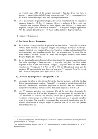 les produits secs MDD et de marque nationale) et Sédifrais (pour les fruits et
       légumes et les produits frais MDD et de marque nationale)15. Ces centrales pratiquent
       des prix de revente identiques pour tous les magasins Franprix.
43.    En ce qui concerne le groupe Monoprix, il s’appuie essentiellement sur un parc de
       magasins intégrés : 50 des 53 magasins Monoprix présents à Paris, ainsi que
       l’ensemble des magasins Monop’ et Daily Monop, sont intégrés. Les trois autres
       magasins Monoprix sont exploités en franchise16. Les magasins intégrés représentent
       94% des surfaces de vente et [85 – 95]% du chiffre d’affaires du groupe à Paris.


      2. LE GROUPE CARREFOUR

     a) Description du parc de magasins

44.    Sur le format des supermarchés, le groupe Carrefour détient 17 magasins de plus de
       650 m², parmi lesquels 15 magasins intégrés sous enseigne Carrefour Market et 1
       magasin franchisé sous enseigne Champion. Carrefour possède également dans Paris
       intra-muros deux hypermarchés intégrés, dont l’un, sous enseigne Carrefour Market,
       d’une surface d’environ 2 500 m², et l’autre, sous enseigne Carrefour, d’une surface
       de vente de plus de 4 000 m².
45.    Sur les formats plus petits, le groupe Carrefour détient 126 magasins, essentiellement
       franchisés, répartis de la façon suivante : 19 magasins Carrefour City d’une surface
       moyenne de 430 m2 (18 franchisés et 1 intégré), 7 magasins Shopi de 300 à 800 m²
       (franchisés), 39 magasins 8 à Huit de 50 à 170 m² (franchisés), ainsi que des
       magasins d’hyper-proximité sous licence d’enseigne (55 magasins Proxi Service de
       30 à 180 m² et 4 magasins Proxi Super de 150 à 250 m²).

     b) La cession des magasins aux enseignes Dia et Ed

46.    Le groupe Carrefour a introduit sur le marché boursier espagnol sa filiale Dia (qui
       détient les magasins aux enseignes Dia et Ed) et en a cédé la totalité du contrôle à de
       nouveaux actionnaires, personnes physiques ou morales. Dia est désormais le
       numéro trois mondial du maxi discompte derrière les allemands Aldi et Lidl.
47.    Les 97 magasins parisiens aux enseignes Dia et Ed sont donc désormais des
       magasins concurrents de Carrefour. Cependant, provisoirement, les magasins Ed et
       Dia bénéficient de certains des services rendus par le groupe Carrefour et des
       conditions commerciales négociées avec les fournisseurs par le groupe Carrefour
       avant la scission. Dia bénéficie notamment d’un contrat de coopération pour les
       produits alimentaires à marque propre et premier prix, et ce pour une période
       transitoire de trois ans.




15
  Les magasins indépendants ont une obligation d’exclusivité d’approvisionnement et doivent présenter la
gamme complète de l’enseigne.
16
  Un franchisé détient un magasin (dans le 19ème arrondissement) et un autre, deux (dans les 4ème et 11ème
arrondissements).

                                                   13
 