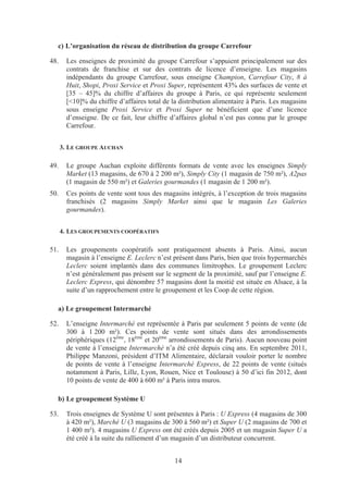 c) L’organisation du réseau de distribution du groupe Carrefour

48.     Les enseignes de proximité du groupe Carrefour s’appuient principalement sur des
        contrats de franchise et sur des contrats de licence d’enseigne. Les magasins
        indépendants du groupe Carrefour, sous enseigne Champion, Carrefour City, 8 à
        Huit, Shopi, Proxi Service et Proxi Super, représentent 43% des surfaces de vente et
        [35 – 45]% du chiffre d’affaires du groupe à Paris, ce qui représente seulement
        [<10]% du chiffre d’affaires total de la distribution alimentaire à Paris. Les magasins
        sous enseigne Proxi Service et Proxi Super ne bénéficient que d’une licence
        d’enseigne. De ce fait, leur chiffre d’affaires global n’est pas connu par le groupe
        Carrefour.


      3. LE GROUPE AUCHAN

49.     Le groupe Auchan exploite différents formats de vente avec les enseignes Simply
        Market (13 magasins, de 670 à 2 200 m²), Simply City (1 magasin de 750 m²), A2pas
        (1 magasin de 550 m²) et Galeries gourmandes (1 magasin de 1 200 m²).
50.     Ces points de vente sont tous des magasins intégrés, à l’exception de trois magasins
        franchisés (2 magasins Simply Market ainsi que le magasin Les Galeries
        gourmandes).


      4. LES GROUPEMENTS COOPÉRATIFS

51.     Les groupements coopératifs sont pratiquement absents à Paris. Ainsi, aucun
        magasin à l’enseigne E. Leclerc n’est présent dans Paris, bien que trois hypermarchés
        Leclerc soient implantés dans des communes limitrophes. Le groupement Leclerc
        n’est généralement pas présent sur le segment de la proximité, sauf par l’enseigne E.
        Leclerc Express, qui dénombre 57 magasins dont la moitié est située en Alsace, à la
        suite d’un rapprochement entre le groupement et les Coop de cette région.

  a) Le groupement Intermarché

52.     L’enseigne Intermarché est représentée à Paris par seulement 5 points de vente (de
        300 à 1 200 m²). Ces points de vente sont situés dans des arrondissements
        périphériques (12ème, 18ème et 20ème arrondissements de Paris). Aucun nouveau point
        de vente à l’enseigne Intermarché n’a été créé depuis cinq ans. En septembre 2011,
        Philippe Manzoni, président d’ITM Alimentaire, déclarait vouloir porter le nombre
        de points de vente à l’enseigne Intermarché Express, de 22 points de vente (situés
        notamment à Paris, Lille, Lyon, Rouen, Nice et Toulouse) à 50 d’ici fin 2012, dont
        10 points de vente de 400 à 600 m² à Paris intra muros.

  b) Le groupement Système U

53.     Trois enseignes de Système U sont présentes à Paris : U Express (4 magasins de 300
        à 420 m²), Marché U (3 magasins de 300 à 560 m²) et Super U (2 magasins de 700 et
        1 400 m²). 4 magasins U Express ont été créés depuis 2005 et un magasin Super U a
        été créé à la suite du ralliement d’un magasin d’un distributeur concurrent.


                                               14
 
