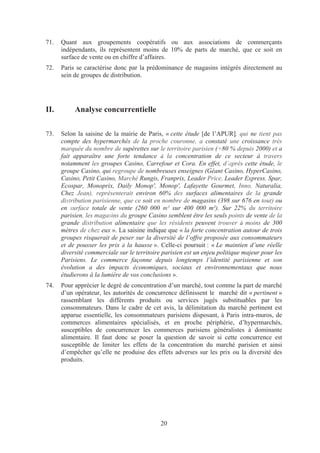 71.   Quant aux groupements coopératifs ou aux associations de commerçants
      indépendants, ils représentent moins de 10% de parts de marché, que ce soit en
      surface de vente ou en chiffre d’affaires.
72.   Paris se caractérise donc par la prédominance de magasins intégrés directement au
      sein de groupes de distribution.




II.        Analyse concurrentielle

73.   Selon la saisine de la mairie de Paris, « cette étude [de l’APUR], qui ne tient pas
      compte des hypermarchés de la proche couronne, a constaté une croissance très
      marquée du nombre de supérettes sur le territoire parisien (+80 % depuis 2000) et a
      fait apparaître une forte tendance à la concentration de ce secteur à travers
      notamment les groupes Casino, Carrefour et Cora. En effet, d’après cette étude, le
      groupe Casino, qui regroupe de nombreuses enseignes (Géant Casino, HyperCasino,
      Casino, Petit Casino, Marché Rungis, Franprix, Leader Price, Leader Express, Spar,
      Ecospar, Monoprix, Daily Monop', Monop', Lafayette Gourmet, Inno, Naturalia,
      Chez Jean), représenterait environ 60% des surfaces alimentaires de la grande
      distribution parisienne, que ce soit en nombre de magasins (398 sur 676 en tout) ou
      en surface totale de vente (260 000 m² sur 400 000 m²). Sur 22% du territoire
      parisien, les magasins du groupe Casino semblent être les seuls points de vente de la
      grande distribution alimentaire que les résidents peuvent trouver à moins de 300
      mètres de chez eux ». La saisine indique que « la forte concentration autour de trois
      groupes risquerait de peser sur la diversité de l’offre proposée aux consommateurs
      et de pousser les prix à la hausse ». Celle-ci poursuit : « Le maintien d’une réelle
      diversité commerciale sur le territoire parisien est un enjeu politique majeur pour les
      Parisiens. Le commerce façonne depuis longtemps l’identité parisienne et son
      évolution a des impacts économiques, sociaux et environnementaux que nous
      étudierons à la lumière de vos conclusions ».
74.   Pour apprécier le degré de concentration d’un marché, tout comme la part de marché
      d’un opérateur, les autorités de concurrence définissent le marché dit « pertinent »
      rassemblant les différents produits ou services jugés substituables par les
      consommateurs. Dans le cadre de cet avis, la délimitation du marché pertinent est
      apparue essentielle, les consommateurs parisiens disposant, à Paris intra-muros, de
      commerces alimentaires spécialisés, et en proche périphérie, d’hypermarchés,
      susceptibles de concurrencer les commerces parisiens généralistes à dominante
      alimentaire. Il faut donc se poser la question de savoir si cette concurrence est
      susceptible de limiter les effets de la concentration du marché parisien et ainsi
      d’empêcher qu’elle ne produise des effets adverses sur les prix ou la diversité des
      produits.




                                             20
 