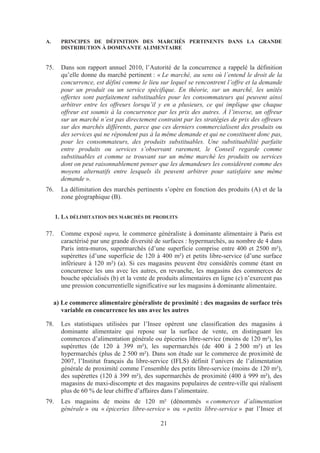 A.      PRINCIPES DE DÉFINITION DES MARCHÉS PERTINENTS DANS LA GRANDE
        DISTRIBUTION À DOMINANTE ALIMENTAIRE


75.     Dans son rapport annuel 2010, l’Autorité de la concurrence a rappelé la définition
        qu’elle donne du marché pertinent : « Le marché, au sens où l’entend le droit de la
        concurrence, est défini comme le lieu sur lequel se rencontrent l’offre et la demande
        pour un produit ou un service spécifique. En théorie, sur un marché, les unités
        offertes sont parfaitement substituables pour les consommateurs qui peuvent ainsi
        arbitrer entre les offreurs lorsqu’il y en a plusieurs, ce qui implique que chaque
        offreur est soumis à la concurrence par les prix des autres. À l’inverse, un offreur
        sur un marché n’est pas directement contraint par les stratégies de prix des offreurs
        sur des marchés différents, parce que ces derniers commercialisent des produits ou
        des services qui ne répondent pas à la même demande et qui ne constituent donc pas,
        pour les consommateurs, des produits substituables. Une substituabilité parfaite
        entre produits ou services s’observant rarement, le Conseil regarde comme
        substituables et comme se trouvant sur un même marché les produits ou services
        dont on peut raisonnablement penser que les demandeurs les considèrent comme des
        moyens alternatifs entre lesquels ils peuvent arbitrer pour satisfaire une même
        demande ».
76.     La délimitation des marchés pertinents s’opère en fonction des produits (A) et de la
        zone géographique (B).


      1. LA DÉLIMITATION DES MARCHÉS DE PRODUITS

77.     Comme exposé supra, le commerce généraliste à dominante alimentaire à Paris est
        caractérisé par une grande diversité de surfaces : hypermarchés, au nombre de 4 dans
        Paris intra-muros, supermarchés (d’une superficie comprise entre 400 et 2500 m²),
        supérettes (d’une superficie de 120 à 400 m²) et petits libre-service (d’une surface
        inférieure à 120 m²) (a). Si ces magasins peuvent être considérés comme étant en
        concurrence les uns avec les autres, en revanche, les magasins des commerces de
        bouche spécialisés (b) et la vente de produits alimentaires en ligne (c) n’exercent pas
        une pression concurrentielle significative sur les magasins à dominante alimentaire.

     a) Le commerce alimentaire généraliste de proximité : des magasins de surface très
        variable en concurrence les uns avec les autres

78.     Les statistiques utilisées par l’Insee opèrent une classification des magasins à
        dominante alimentaire qui repose sur la surface de vente, en distinguant les
        commerces d’alimentation générale ou épiceries libre-service (moins de 120 m²), les
        supérettes (de 120 à 399 m²), les supermarchés (de 400 à 2 500 m²) et les
        hypermarchés (plus de 2 500 m²). Dans son étude sur le commerce de proximité de
        2007, l’Institut français du libre-service (IFLS) définit l’univers de l’alimentation
        générale de proximité comme l’ensemble des petits libre-service (moins de 120 m²),
        des supérettes (120 à 399 m²), des supermarchés de proximité (400 à 999 m²), des
        magasins de maxi-discompte et des magasins populaires de centre-ville qui réalisent
        plus de 60 % de leur chiffre d’affaires dans l’alimentaire.
79.     Les magasins de moins de 120 m² (dénommés « commerces d’alimentation
        générale » ou « épiceries libre-service » ou « petits libre-service » par l’Insee et

                                               21
 