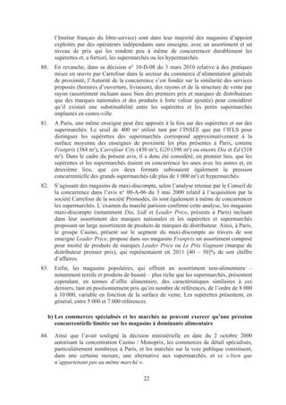 l’Institut français du libre-service) sont dans leur majorité des magasins d’appoint
      exploités par des opérateurs indépendants sans enseigne, avec un assortiment et un
      niveau de prix qui les rendent peu à même de concurrencer durablement les
      supérettes et, a fortiori, les supermarchés ou les hypermarchés.
80.   En revanche, dans sa décision n° 10-D-08 du 3 mars 2010 relative à des pratiques
      mises en œuvre par Carrefour dans le secteur du commerce d’alimentation générale
      de proximité, l’Autorité de la concurrence s’est fondée sur la similarité des services
      proposés (horaires d’ouverture, livraison), des rayons et de la structure de vente par
      rayon (assortiment incluant aussi bien des premiers prix et marques de distributeurs
      que des marques nationales et des produits à forte valeur ajoutée) pour considérer
      qu’il existait une substituabilité entre les supérettes et les petits supermarchés
      implantés en centre-ville.
81.   A Paris, une même enseigne peut être apposée à la fois sur des supérettes et sur des
      supermarchés. Le seuil de 400 m² utilisé tant par l’INSEE que par l’IFLS pour
      distinguer les supérettes des supermarchés correspond approximativement à la
      surface moyenne des enseignes de proximité les plus présentes à Paris, comme
      Franprix (384 m²), Carrefour City (430 m²), G20 (398 m²) ou encore Dia et Ed (318
      m²). Dans le cadre du présent avis, il a donc été considéré, en premier lieu, que les
      supérettes et les supermarchés étaient en concurrence les unes avec les autres et, en
      deuxième lieu, que ces deux formats subissaient également la pression
      concurrentielle des grands supermarchés (de plus de 1 000 m²) et hypermarchés.
82.   S’agissant des magasins de maxi-discompte, selon l’analyse retenue par le Conseil de
      la concurrence dans l’avis n° 00-A-06 du 3 mai 2000 relatif à l’acquisition par la
      société Carrefour de la société Promodès, ils sont également à même de concurrencer
      les supermarchés. L’examen du marché parisien confirme cette analyse, les magasins
      maxi-discompte (notamment Dia, Lidl et Leader Price, présents à Paris) incluant
      dans leur assortiment des marques nationales et les supérettes et supermarchés
      proposant un large assortiment de produits de marques de distributeur. Ainsi, à Paris,
      le groupe Casino, présent sur le segment du maxi-discompte au travers de son
      enseigne Leader Price, propose dans ses magasins Franprix un assortiment composé
      pour moitié de produits de marques Leader Price ou Le Prix Gagnant (marque de
      distributeur premier prix), qui représentaient en 2011 [40 – 50]% de son chiffre
      d’affaires.
83.   Enfin, les magasins populaires, qui offrent un assortiment non-alimentaire –
      notamment textile et produits de beauté – plus riche que les supermarchés, présentent
      cependant, en termes d’offre alimentaire, des caractéristiques similaires à ces
      derniers, tant en positionnement prix qu’en nombre de références, de l’ordre de 8 000
      à 10 000, variable en fonction de la surface de vente. Les supérettes présentent, en
      général, entre 5 000 et 7 000 références.

  b) Les commerces spécialisés et les marchés ne peuvent exercer qu’une pression
     concurrentielle limitée sur les magasins à dominante alimentaire

84.   Ainsi que l’avait souligné la décision ministérielle en date du 2 octobre 2000
      autorisant la concentration Casino / Monoprix, les commerces de détail spécialisés,
      particulièrement nombreux à Paris, et les marchés sur la voie publique constituent,
      dans une certaine mesure, une alternative aux supermarchés, et ce « bien que
      n’appartenant pas au même marché ».

                                            22
 
