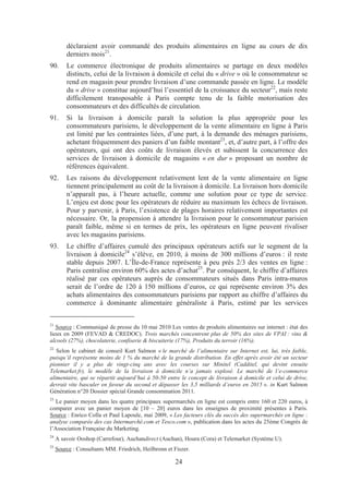 déclaraient avoir commandé des produits alimentaires en ligne au cours de dix
         derniers mois21.
90.      Le commerce électronique de produits alimentaires se partage en deux modèles
         distincts, celui de la livraison à domicile et celui du « drive » où le consommateur se
         rend en magasin pour prendre livraison d’une commande passée en ligne. Le modèle
         du « drive » constitue aujourd’hui l’essentiel de la croissance du secteur22, mais reste
         difficilement transposable à Paris compte tenu de la faible motorisation des
         consommateurs et des difficultés de circulation.
91.      Si la livraison à domicile paraît la solution la plus appropriée pour les
         consommateurs parisiens, le développement de la vente alimentaire en ligne à Paris
         est limité par les contraintes liées, d’une part, à la demande des ménages parisiens,
         achetant fréquemment des paniers d’un faible montant23, et, d’autre part, à l’offre des
         opérateurs, qui ont des coûts de livraison élevés et subissent la concurrence des
         services de livraison à domicile de magasins « en dur » proposant un nombre de
         références équivalent.
92.      Les raisons du développement relativement lent de la vente alimentaire en ligne
         tiennent principalement au coût de la livraison à domicile. La livraison hors domicile
         n’apparaît pas, à l’heure actuelle, comme une solution pour ce type de service.
         L’enjeu est donc pour les opérateurs de réduire au maximum les échecs de livraison.
         Pour y parvenir, à Paris, l’existence de plages horaires relativement importantes est
         nécessaire. Or, la propension à attendre la livraison pour le consommateur parisien
         paraît faible, même si en termes de prix, les opérateurs en ligne peuvent rivaliser
         avec les magasins parisiens.
93.      Le chiffre d’affaires cumulé des principaux opérateurs actifs sur le segment de la
         livraison à domicile24 s’élève, en 2010, à moins de 300 millions d’euros : il reste
         stable depuis 2007. L’Île-de-France représente à peu près 2/3 des ventes en ligne :
         Paris centralise environ 60% des actes d’achat25. Par conséquent, le chiffre d’affaires
         réalisé par ces opérateurs auprès de consommateurs situés dans Paris intra-muros
         serait de l’ordre de 120 à 150 millions d’euros, ce qui représente environ 3% des
         achats alimentaires des consommateurs parisiens par rapport au chiffre d’affaires du
         commerce à dominante alimentaire généraliste à Paris, estimé par les services


21
   Source : Communiqué de presse du 10 mai 2010 Les ventes de produits alimentaires sur internet : état des
lieux en 2009 (FEVAD & CREDOC). Trois marchés concentrent plus de 50% des sites de VPAI : vins &
alcools (27%), chocolaterie, confiserie & biscuiterie (17%), Produits du terroir (16%).
22
   Selon le cabinet de conseil Kurt Salmon « le marché de l’alimentaire sur Internet est, lui, très faible,
puisqu’il représente moins de 1 % du marché de la grande distribution. En effet après avoir été un secteur
pionnier il y a plus de vingt-cinq ans avec les courses sur Minitel (Cadditel, qui devint ensuite
Telemarket.fr), le modèle de la livraison à domicile n’a jamais explosé. Le marché de l’e-commerce
alimentaire, qui se répartit aujourd’hui à 50-50 entre le concept de livraison à domicile et celui de drive,
devrait vite basculer en faveur du second et dépasser les 3,5 milliards d’euros en 2015 ». in Kurt Salmon
Génération n°20 Dossier spécial Grande consommation 2011.
23
   Le panier moyen dans les quatre principaux supermarchés en ligne est compris entre 160 et 220 euros, à
comparer avec un panier moyen de [10 – 20] euros dans les enseignes de proximité présentes à Paris.
Source : Enrico Colla et Paul Lapoule, mai 2009, « Les facteurs clés du succès des supermarchés en ligne :
analyse comparée des cas Intermarché.com et Tesco.com », publication dans les actes du 25ème Congrès de
l’Association Française du Marketing.
24
     A savoir Ooshop (Carrefour), Auchandirect (Auchan), Houra (Cora) et Telemarket (Système U).
25
     Source : Consultants MM. Friedrich, Heilbronn et Fiszer.

                                                      24
 