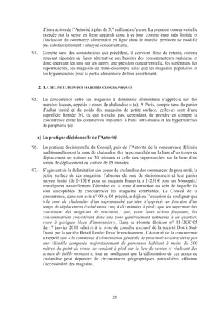 d’instruction de l’Autorité à plus de 3,7 milliards d’euros. La pression concurrentielle
        exercée par la vente en ligne apparaît donc à ce jour comme étant très limitée et
        l’inclusion du commerce alimentaire en ligne dans le marché pertinent ne modifie
        pas substantiellement l’analyse concurrentielle.
94.     Compte tenu des constatations qui précèdent, il convient donc de retenir, comme
        pouvant répondre de façon alternative aux besoins des consommateurs parisiens, et
        donc exerçant les uns sur les autres une pression concurrentielle, les supérettes, les
        supermarchés, les magasins de maxi-discompte ainsi que les magasins populaires et
        les hypermarchés pour la partie alimentaire de leur assortiment.


      2. LA DÉLIMITATION DES MARCHÉS GÉOGRAPHIQUES

95.     La concurrence entre les magasins à dominante alimentaire s’apprécie sur des
        marchés locaux, appelés « zones de chalandise » (a). A Paris, compte tenu du panier
        d’achat limité et du poids des magasins de petite surface, celles-ci sont d’une
        superficie limitée (b), ce qui n’exclut pas, cependant, de prendre en compte la
        concurrence entre les commerces implantés à Paris intra-muros et les hypermarchés
        de périphérie (c).

  a) La pratique décisionnelle de l’Autorité

96.     La pratique décisionnelle du Conseil, puis de l’Autorité de la concurrence délimite
        traditionnellement la zone de chalandise des hypermarchés sur la base d’un temps de
        déplacement en voiture de 30 minutes et celle des supermarchés sur la base d’un
        temps de déplacement en voiture de 15 minutes.
97.     S’agissant de la délimitation des zones de chalandise des commerces de proximité, la
        petite surface de ces magasins, l’absence de parc de stationnement et leur panier
        moyen limité (de [<15] € pour un magasin Franprix à [<25] € pour un Monoprix)
        restreignent naturellement l’étendue de la zone d’attraction au sein de laquelle ils
        sont susceptibles de concurrencer les magasins semblables. Le Conseil de la
        concurrence, dans son avis n° 00-A-06 précité, a déjà eu l’occasion de souligner que
        « la zone de chalandise d’un supermarché parisien s’apprécie en fonction d’un
        temps de déplacement évalué entre cinq à dix minutes à pied ; que les supermarchés
        constituent des magasins de proximité ; que, pour leurs achats fréquents, les
        consommateurs considèrent donc une zone généralement restreinte à un quartier,
        voire à quelques blocs d’immeubles ». Dans sa récente décision n° 11-DCC-05
        du 17 janvier 2011 relative à la prise de contrôle exclusif de la société Distri Sud-
        Ouest par la société Retail Leader Price Investissement, l’Autorité de la concurrence
        a rappelé que « le commerce d’alimentation générale de proximité se caractérise par
        une clientèle composée majoritairement de personnes habitant à moins de 500
        mètres du point de vente, se rendant à pied sur le lieu de ventes et réalisant des
        achats de faible montant », tout en soulignant que la délimitation de ces zones de
        chalandise peut dépendre de circonstances géographiques particulières affectant
        l’accessibilité des magasins.




                                               25
 